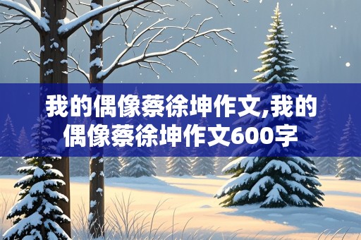 我的偶像蔡徐坤作文,我的偶像蔡徐坤作文600字