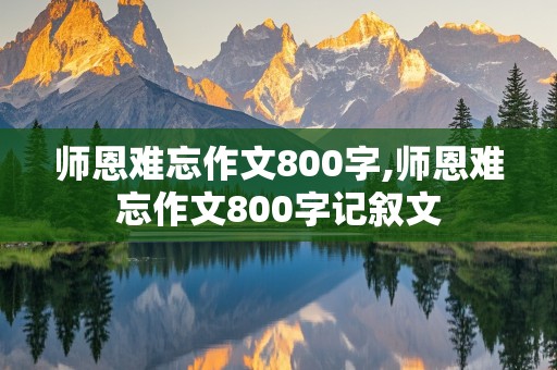 师恩难忘作文800字,师恩难忘作文800字记叙文