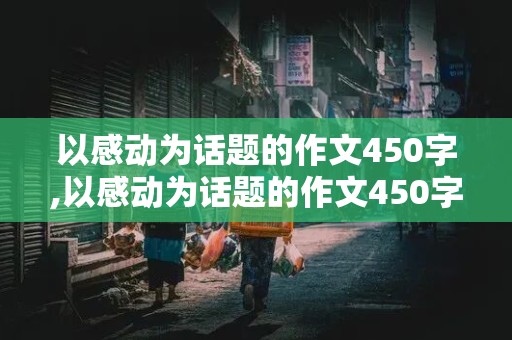 以感动为话题的作文450字,以感动为话题的作文450字左右