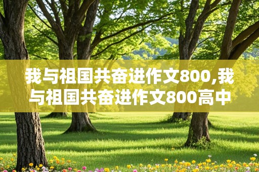 我与祖国共奋进作文800,我与祖国共奋进作文800高中