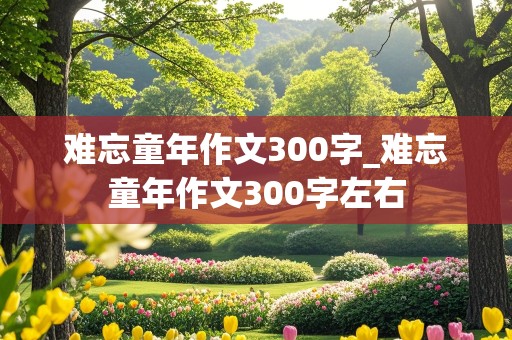 难忘童年作文300字_难忘童年作文300字左右