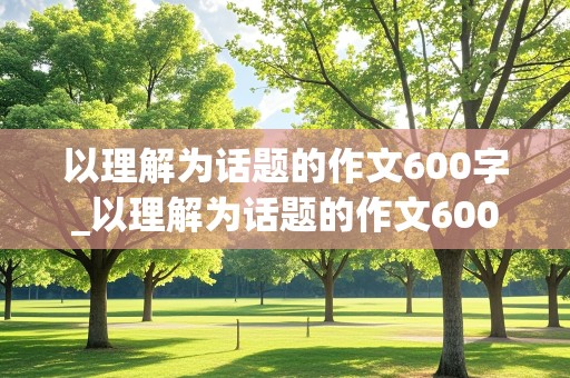 以理解为话题的作文600字_以理解为话题的作文600字记叙文