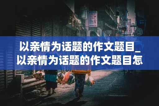 以亲情为话题的作文题目_以亲情为话题的作文题目怎么拟