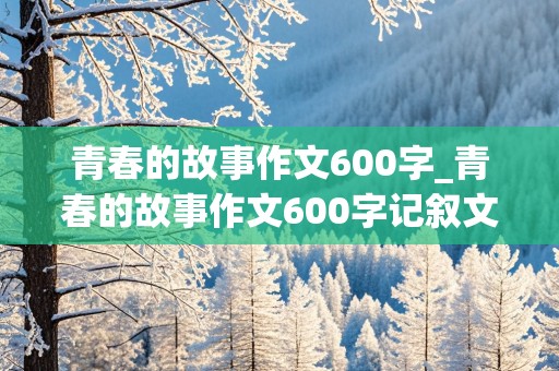 青春的故事作文600字_青春的故事作文600字记叙文