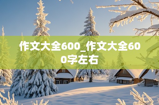 作文大全600_作文大全600字左右