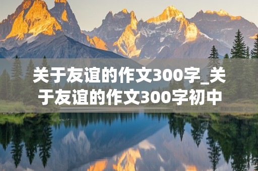 关于友谊的作文300字_关于友谊的作文300字初中