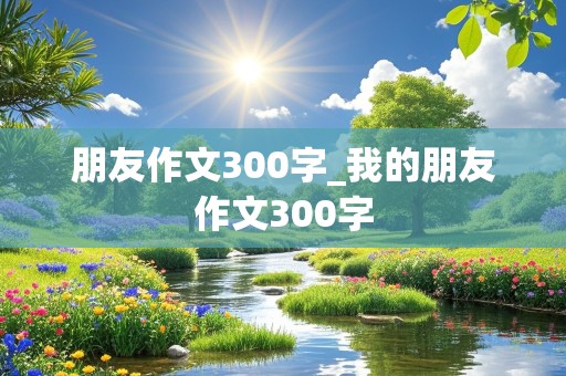 朋友作文300字_我的朋友作文300字