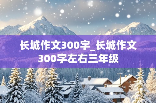 长城作文300字_长城作文300字左右三年级