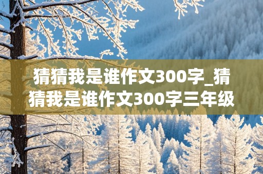 猜猜我是谁作文300字_猜猜我是谁作文300字三年级