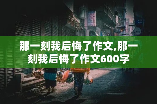 那一刻我后悔了作文,那一刻我后悔了作文600字