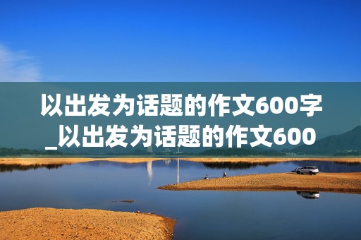 以出发为话题的作文600字_以出发为话题的作文600字初中生