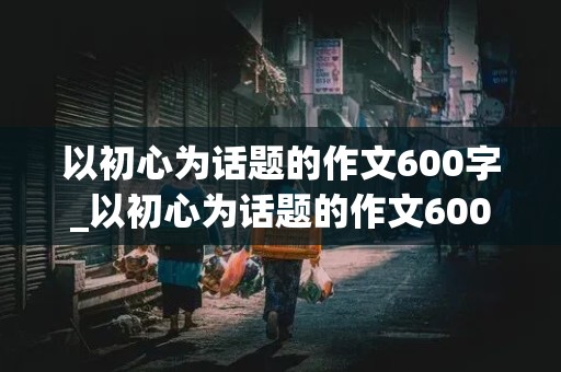 以初心为话题的作文600字_以初心为话题的作文600字初中作文