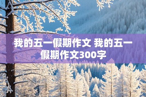 我的五一假期作文 我的五一假期作文300字