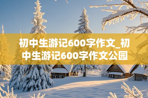 初中生游记600字作文_初中生游记600字作文公园