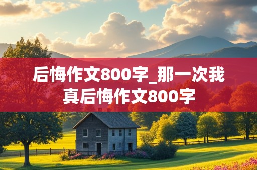 后悔作文800字_那一次我真后悔作文800字