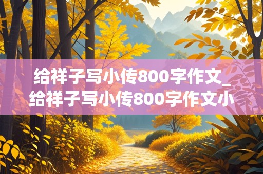 给祥子写小传800字作文_给祥子写小传800字作文小红书