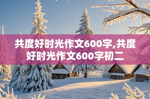 共度好时光作文600字,共度好时光作文600字初二