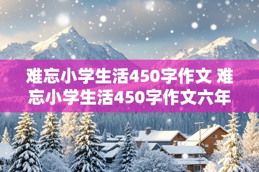 难忘小学生活450字作文 难忘小学生活450字作文六年级