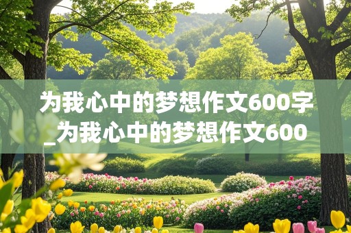 为我心中的梦想作文600字_为我心中的梦想作文600字叙事