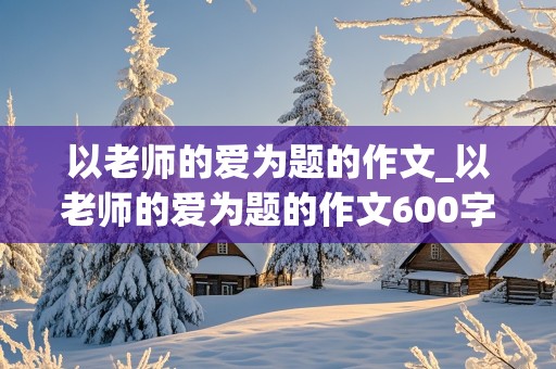 以老师的爱为题的作文_以老师的爱为题的作文600字