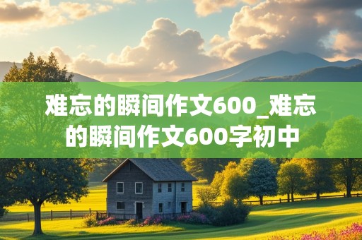 难忘的瞬间作文600_难忘的瞬间作文600字初中