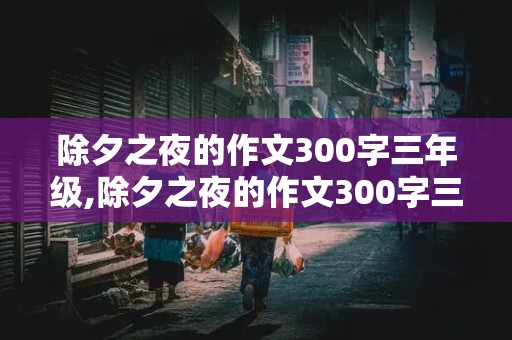 除夕之夜的作文300字三年级,除夕之夜的作文300字三年级优秀作文