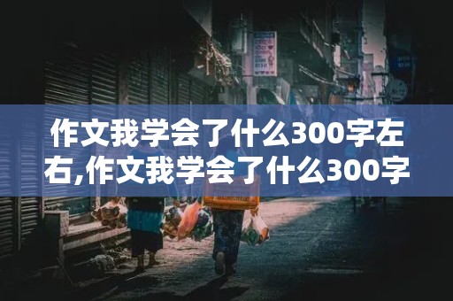 作文我学会了什么300字左右,作文我学会了什么300字左右四年级