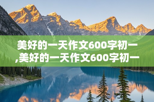 美好的一天作文600字初一,美好的一天作文600字初一记叙文