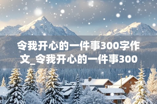 令我开心的一件事300字作文_令我开心的一件事300字作文三年级