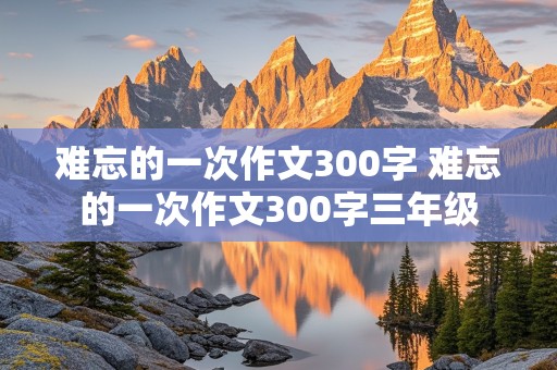 难忘的一次作文300字 难忘的一次作文300字三年级