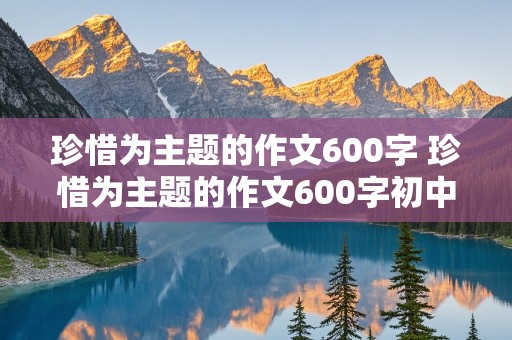 珍惜为主题的作文600字 珍惜为主题的作文600字初中