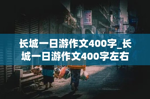 长城一日游作文400字_长城一日游作文400字左右