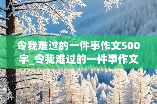 令我难过的一件事作文500字_令我难过的一件事作文500字六年级