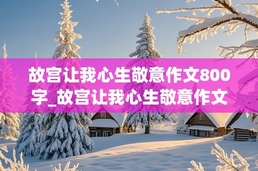 故宫让我心生敬意作文800字_故宫让我心生敬意作文800字游记