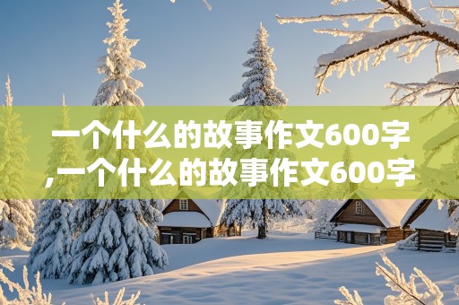 一个什么的故事作文600字,一个什么的故事作文600字初中