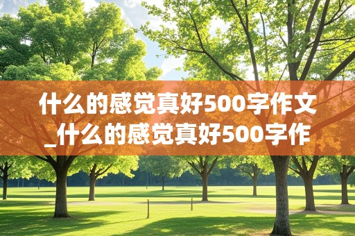 什么的感觉真好500字作文_什么的感觉真好500字作文六年级