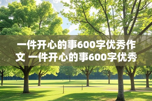 一件开心的事600字优秀作文 一件开心的事600字优秀作文要有环境和点面描写