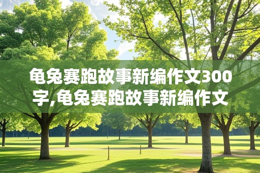 龟兔赛跑故事新编作文300字,龟兔赛跑故事新编作文300字左右