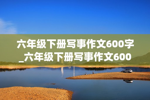 六年级下册写事作文600字_六年级下册写事作文600字真情实感