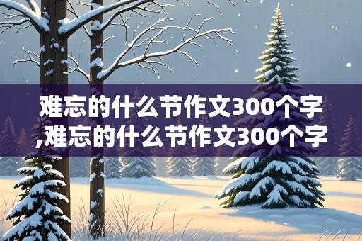 难忘的什么节作文300个字,难忘的什么节作文300个字把难忘的原因做为重点写