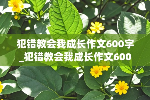 犯错教会我成长作文600字_犯错教会我成长作文600字半命题