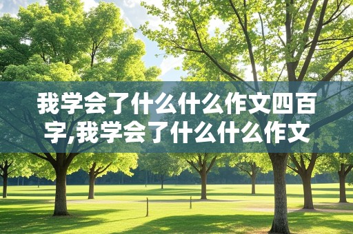 我学会了什么什么作文四百字,我学会了什么什么作文四百字左右