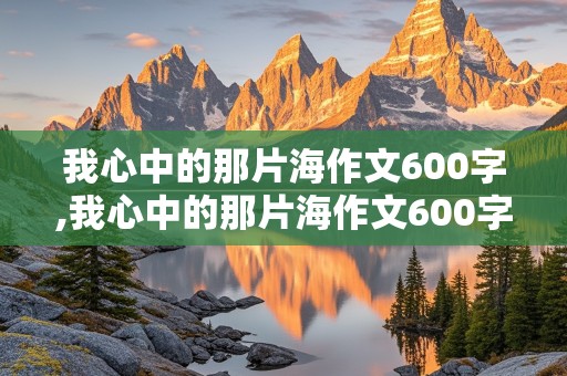 我心中的那片海作文600字,我心中的那片海作文600字初中