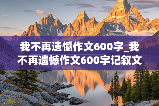 我不再遗憾作文600字_我不再遗憾作文600字记叙文