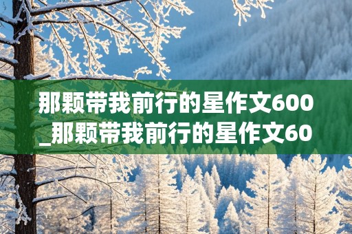 那颗带我前行的星作文600_那颗带我前行的星作文600字初中