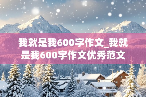 我就是我600字作文_我就是我600字作文优秀范文