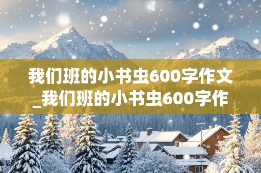 我们班的小书虫600字作文_我们班的小书虫600字作文四年级