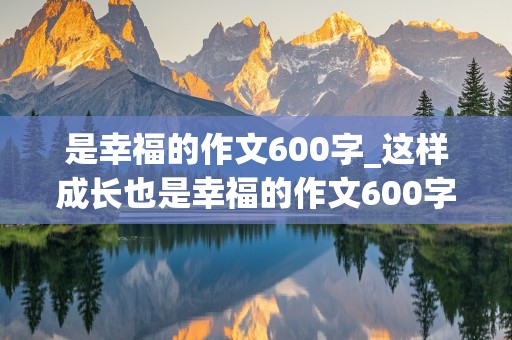 是幸福的作文600字_这样成长也是幸福的作文600字