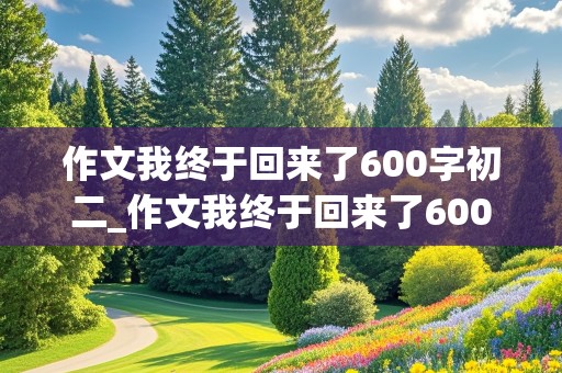 作文我终于回来了600字初二_作文我终于回来了600字初二上册