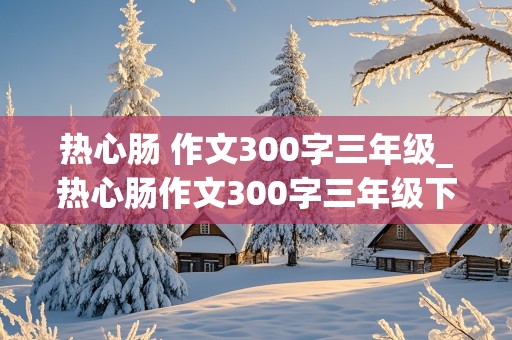 热心肠 作文300字三年级_热心肠作文300字三年级下册免费